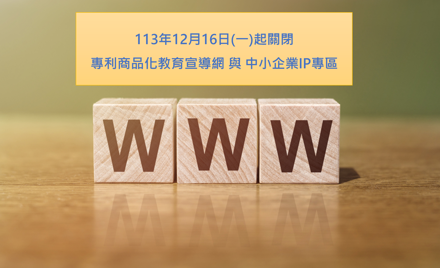 本局「專利商品化教育宣導網」與「中小企業IP專區」網站資料已移至本局官網，原有網站將自113年12月16日(一)上午10時起停止服務，歡迎舊雨新知多加利用！